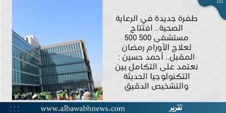 طفرة جديدة في الرعاية الصحية.. افتتاح مستشفى 500 500 لعلاج الأورام رمضان المقبل.. أحمد حسين: نعتمد على التكامل بين التكنولوجيا الحديثة والتشخيص الدقيق