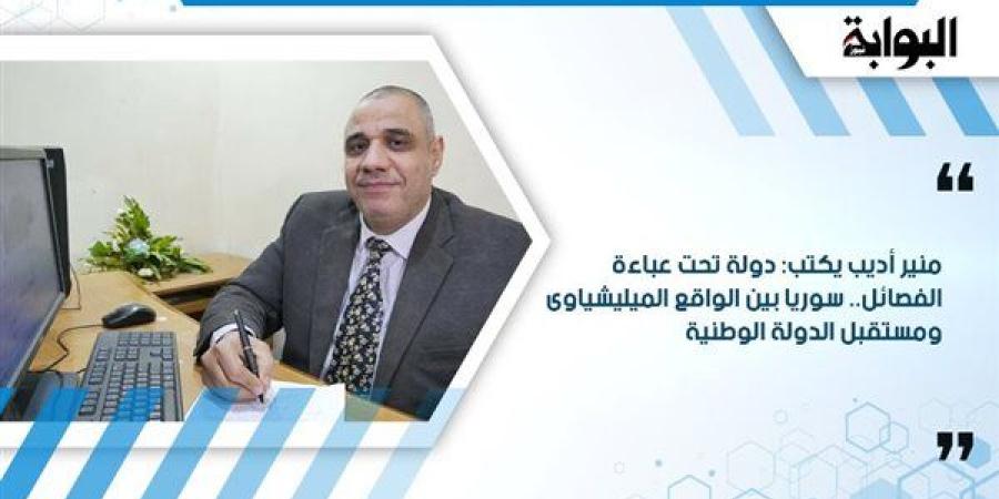 منير أديب يكتب: دولة تحت عباءة الفصائل.. سوريا بين الواقع الميليشياوى ومستقبل الدولة الوطنية